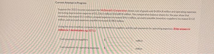 Current Attempt in Progress
Suppose the 2022 income statement for McDonald's Corporation shows cost of goods sold $4,854.8 million and operating expenses
(including depreciation expense of $1,236.0 million) $10,689.8 million. The comparative balance sheets for the year show that
eventory decreased $5,5 million, prepaid expenses increased $44.4 million, accounts payable finventory suppliers) increased $150
million and accrued expenses payable increased $198.0 million
Using the direct method, compute (a) cash payments to suppliers and (b) cash payments for operating expenses. (Enter answers in
millions to 1 decimal place, ea. 527.5)
Cash payments to suppliers
Cash payments for operating expenses
million
million