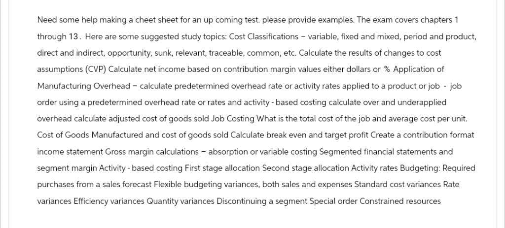Need some help making a cheet sheet for an up coming test. please provide examples. The exam covers chapters 1
through 13. Here are some suggested study topics: Cost Classifications - variable, fixed and mixed, period and product,
direct and indirect, opportunity, sunk, relevant, traceable, common, etc. Calculate the results of changes to cost
assumptions (CVP) Calculate net income based on contribution margin values either dollars or % Application of
Manufacturing Overhead - calculate predetermined overhead rate or activity rates applied to a product or job - job
order using a predetermined overhead rate or rates and activity-based costing calculate over and underapplied
overhead calculate adjusted cost of goods sold Job Costing What is the total cost of the job and average cost per unit.
Cost of Goods Manufactured and cost of goods sold Calculate break even and target profit Create a contribution format
income statement Gross margin calculations - absorption or variable costing Segmented financial statements and
segment margin Activity - based costing First stage allocation Second stage allocation Activity rates Budgeting: Required
purchases from a sales forecast Flexible budgeting variances, both sales and expenses Standard cost variances Rate
variances Efficiency variances Quantity variances Discontinuing a segment Special order Constrained resources