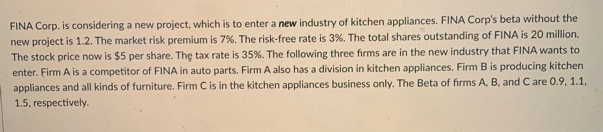 FINA Corp. is considering a new project, which is to enter a new industry of kitchen appliances. FINA Corp's beta without the
new project is 1.2. The market risk premium is 7%. The risk-free rate is 3%. The total shares outstanding of FINA is 20 million.
The stock price now is $5 per share. The tax rate is 35%. The following three firms are in the new industry that FlINA wants to
enter. Firm A is a competitor of FINA in auto parts. Firm A also has a division in kitchen appliances. Firm B is producing kitchen
appliances and all kinds of furniture. Firm C is in the kitchen appliances business only. The Beta of firms A, B, and C are 0.9, 1.1,
1.5, respectively.
