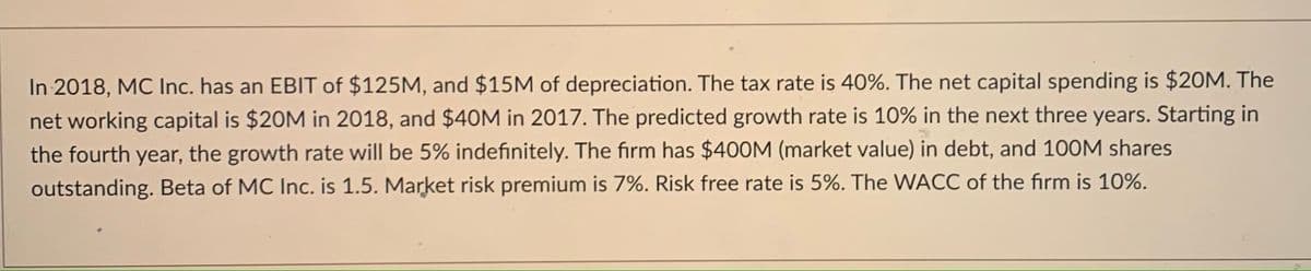 In 2018, MC Inc. has an EBIT of $125M, and $15M of depreciation. The tax rate is 40%. The net capital spending is $20M. The
net working capital is $20M in 2018, and $40M in 2017. The predicted growth rate is 10% in the next three years. Starting in
the fourth year, the growth rate will be 5% indefinitely. The firm has $40OM (market value) in debt, and 100M shares
outstanding. Beta of MC Inc. is 1.5. Market risk premium is 7%. Risk free rate is 5%. The WACC of the firm is 10%.
