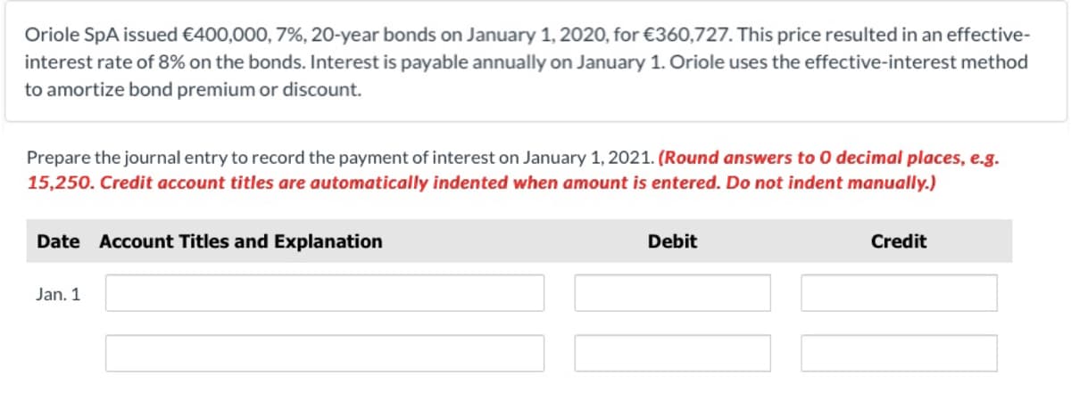 Oriole SpA issued €400,000, 7%, 20-year bonds on January 1, 2020, for €360,727. This price resulted in an effective-
interest rate of 8% on the bonds. Interest is payable annually on January 1. Oriole uses the effective-interest method
to amortize bond premium or discount.
Prepare the journal entry to record the payment of interest on January 1, 2021. (Round answers to 0 decimal places, e.g.
15,250. Credit account titles are automatically indented when amount is entered. Do not indent manually.)
Date Account Titles and Explanation
Debit
Credit
Jan. 1
