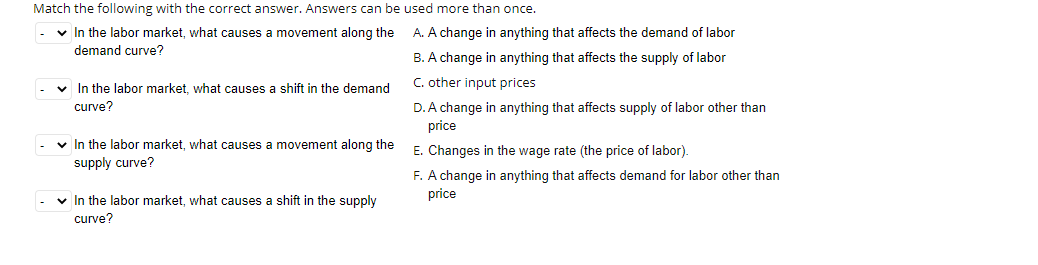 Match the following with the correct answer. Answers can be used more than once.
v In the labor market, what causes a movement along the A. A change in anything that affects the demand of labor
demand curve?
B. A change in anything that affects the supply of labor
v In the labor market, what causes a shift in the demand
C. other input prices
curve?
D. A change in anything that affects supply of labor other than
price
v In the labor market, what causes a movement along the
E. Changes in the wage rate (the price of labor).
supply curve?
F. A change in anything that affects demand for labor other than
price
v In the labor market, what causes a shift in the supply
curve?
