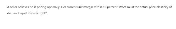 A seller believes he is pricing optimally. Her current unit margin rate is 10 percent. What must the actual price elasticity of
demand equal if she is right?