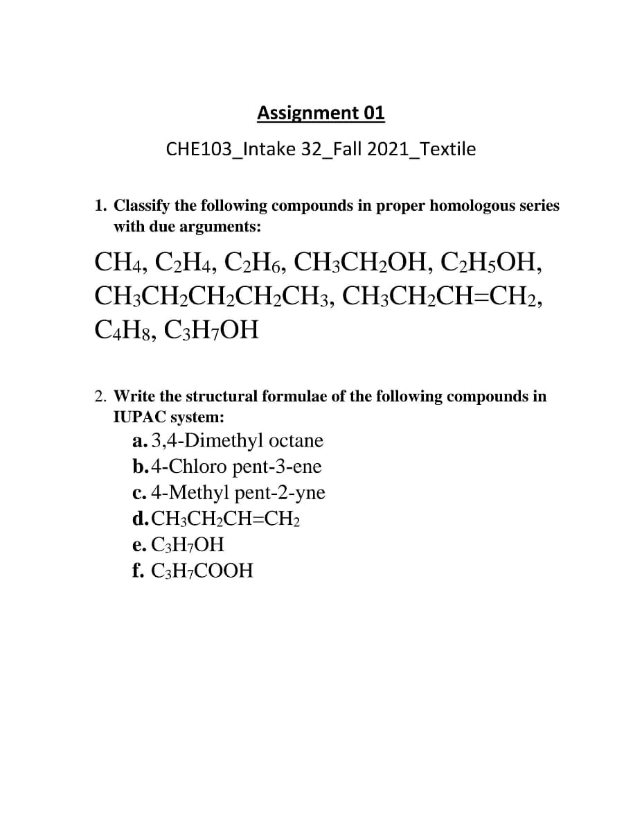 Assignment 01
CHE103_Intake 32_Fall 2021_Textile
1. Classify the following compounds in proper homologous series
with due arguments:
CН, С2Н4, С-Н6, СH3СH2ОН, С-H-ОН,
CH:CH-CH-CH,СH3, СH;СH2CH-CH,
C4H8, C3H7OH
2. Write the structural formulae of the following compounds in
IUPAC system:
a. 3,4-Dimethyl octane
b.4-Chloro pent-3-ene
c. 4-Methyl pent-2-yne
d. CH3CH2CH=CH2
e. C3H7OH
f. C;H;COOH
