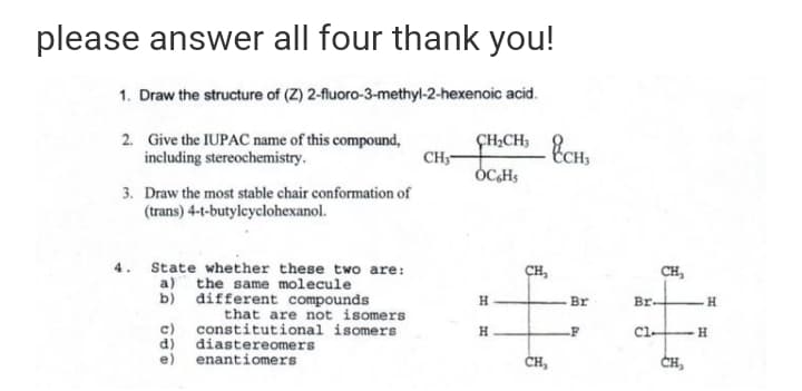please answer all four thank you!
1. Draw the structure of (Z) 2-fluoro-3-methyl-2-hexenoic acid.
2. Give the IUPAC name of this compound,
CH
£CH _ %cH,
ÇH;CH;
including stereochemistry.
OCHS
3. Draw the most stable chair conformation of
(trans) 4-t-butylcyclohexanol.
4. State whether these two are:
CH,
CH,
a) the same molecule
b) different compounds
H
Br
Br-
H.
that are not isomers
c)
constitutional isomers
d)
diastereomers
e) enantiomers
H
Cl-
ČH,
CH,
