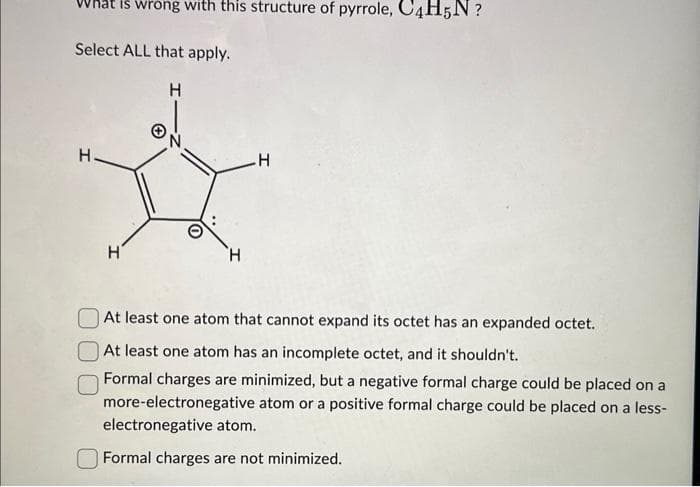 Select ALL that apply.
H
H
is wrong with this structure of pyrrole, C4H5N?
I
н'
.H
At least one atom that cannot expand its octet has an expanded octet.
At least one atom has an incomplete octet, and it shouldn't.
Formal charges are minimized, but a negative formal charge could be placed on a
more-electronegative atom or a positive formal charge could be placed on a less-
electronegative atom.
Formal charges are not minimized.