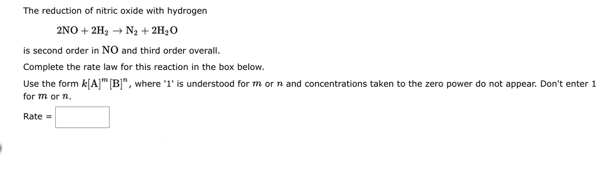 The reduction of nitric oxide with hydrogen
2NO+2H₂ → N₂ + 2H₂O
is second order in NO and third order overall.
Complete the rate law for this reaction in the box below.
Use the form k[A] [B]", where '1' is understood for m or n and concentrations taken to the zero power do not appear. Don't enter 1
for m or n.
Rate =