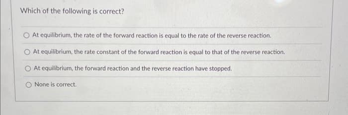 Which of the following is correct?
At equilibrium, the rate of the forward reaction is equal to the rate of the reverse reaction.
At equilibrium, the rate constant of the forward reaction is equal to that of the reverse reaction.
At equilibrium, the forward reaction and the reverse reaction have stopped.
None is correct.