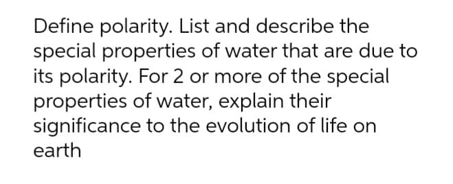 Define polarity. List and describe the
special properties of water that are due to
its polarity. For 2 or more of the special
properties of water, explain their
significance
earth
to the evolution of life on
