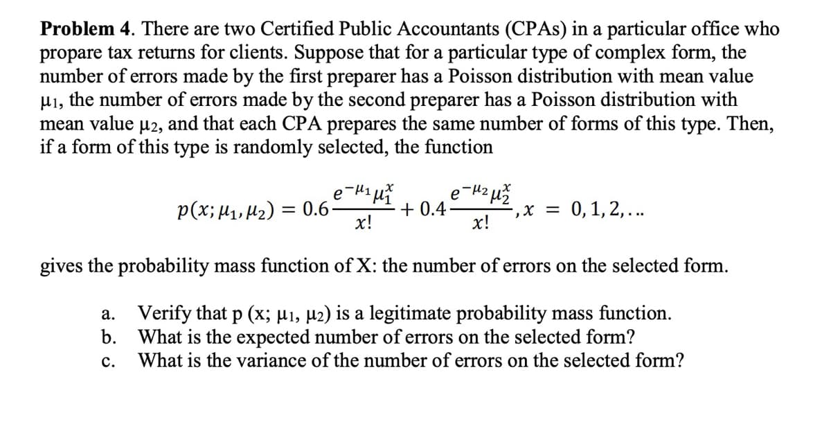 Problem 4. There are two Certified Public Accountants (CPAs) in a particular office who
propare tax returns for clients. Suppose that for a particular type of complex form, the
number of errors made by the first preparer has a Poisson distribution with mean value
μ1, the number of errors made by the second preparer has a Poisson distribution with
mean value μ2, and that each CPA prepares the same number of forms of this type. Then,
if a form of this type is randomly selected, the function
e
-με μ
p(x; M1, M2) = 0.6-
+0.4.
x!
x = 0, 1, 2,...
x!
gives the probability mass function of X: the number of errors on the selected form.
a.
Verify that p (x; μ₁, μ2) is a legitimate probability mass function.
b. What is the expected number of errors on the selected form?
C.
What is the variance of the number of errors on the selected form?