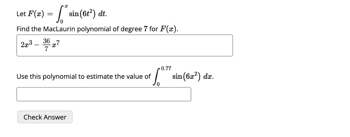 Let F(x)
S sin (6t²) dt.
Find the MacLaurin polynomial of degree 7 for F(x).
2x3 3627
=
Use this polynomial to estimate the value of
Check Answer
0
0.77
sin (6x²) dx.