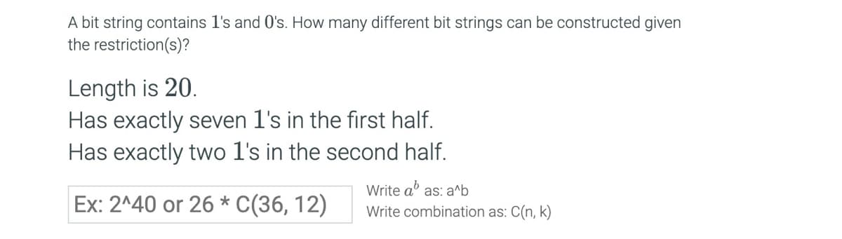 A bit string contains 1's and O's. How many different bit strings can be constructed given
the restriction(s)?
Length is 20.
Has exactly seven 1's in the first half.
Has exactly two 1's in the second half.
Ex: 2^40 or 26 C(36, 12)
Write a as: a^b
Write combination as: C(n, k)