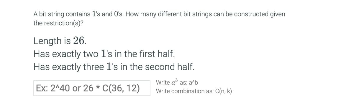 A bit string contains 1's and O's. How many different bit strings can be constructed given
the restriction(s)?
Length is 26.
Has exactly two 1's in the first half.
Has exactly three 1's in the second half.
Ex: 2^40 or 26 C(36, 12)
*
Write abas: a^b
Write combination as: C(n, k)