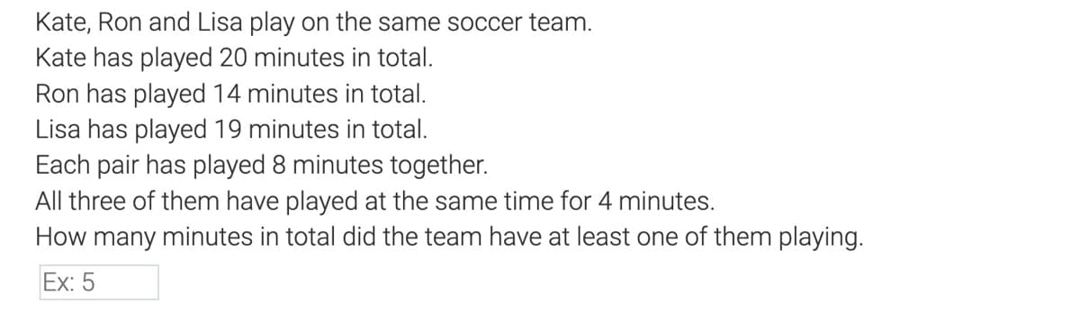 Kate, Ron and Lisa play on the same soccer team.
Kate has played 20 minutes in total.
Ron has played 14 minutes in total.
Lisa has played 19 minutes in total.
Each pair has played 8 minutes together.
All three of them have played at the same time for 4 minutes.
How many minutes in total did the team have at least one of them playing.
Ex: 5