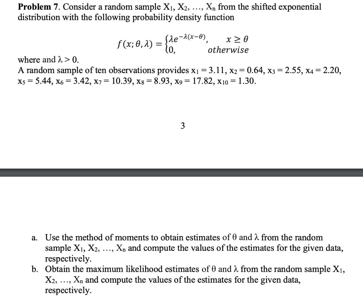 Problem 7. Consider a random sample X1, X2, Xn from the shifted exponential
distribution with the following probability density function
where and > 0.
f(x; 0,2) =
=
Sle-(x-0) X ≥ 0
,
(o,
otherwise
A random sample of ten observations provides x₁ = 3.11, x2 = 0.64, x3 = 2.55, x4 = 2.20,
X5 = 5.44, x6 = 3.42, x7 = 10.39, x8 = 8.93, x9= 17.82, X10 = 1.30.
3
a. Use the method of moments to obtain estimates of 0 and λ from the random
sample X1, X2, ..., Xn and compute the values of the estimates for the given data,
respectively.
b. Obtain the maximum likelihood estimates of 0 and λ from the random sample X1,
X2, ..., Xn and compute the values of the estimates for the given data,
respectively.