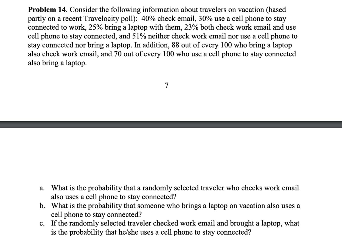 Problem 14. Consider the following information about travelers on vacation (based
partly on a recent Travelocity poll): 40% check email, 30% use a cell phone to stay
connected to work, 25% bring a laptop with them, 23% both check work email and use
cell phone to stay connected, and 51% neither check work email nor use a cell phone to
stay connected nor bring a laptop. In addition, 88 out of every 100 who bring a laptop
also check work email, and 70 out of every 100 who use a cell phone to stay connected
also bring a laptop.
7
a. What is the probability that a randomly selected traveler who checks work email
also uses a cell phone to stay connected?
b. What is the probability that someone who brings a laptop on vacation also uses a
cell phone to stay connected?
c. If the randomly selected traveler checked work email and brought a laptop, what
is the probability that he/she uses a cell phone to stay connected?
