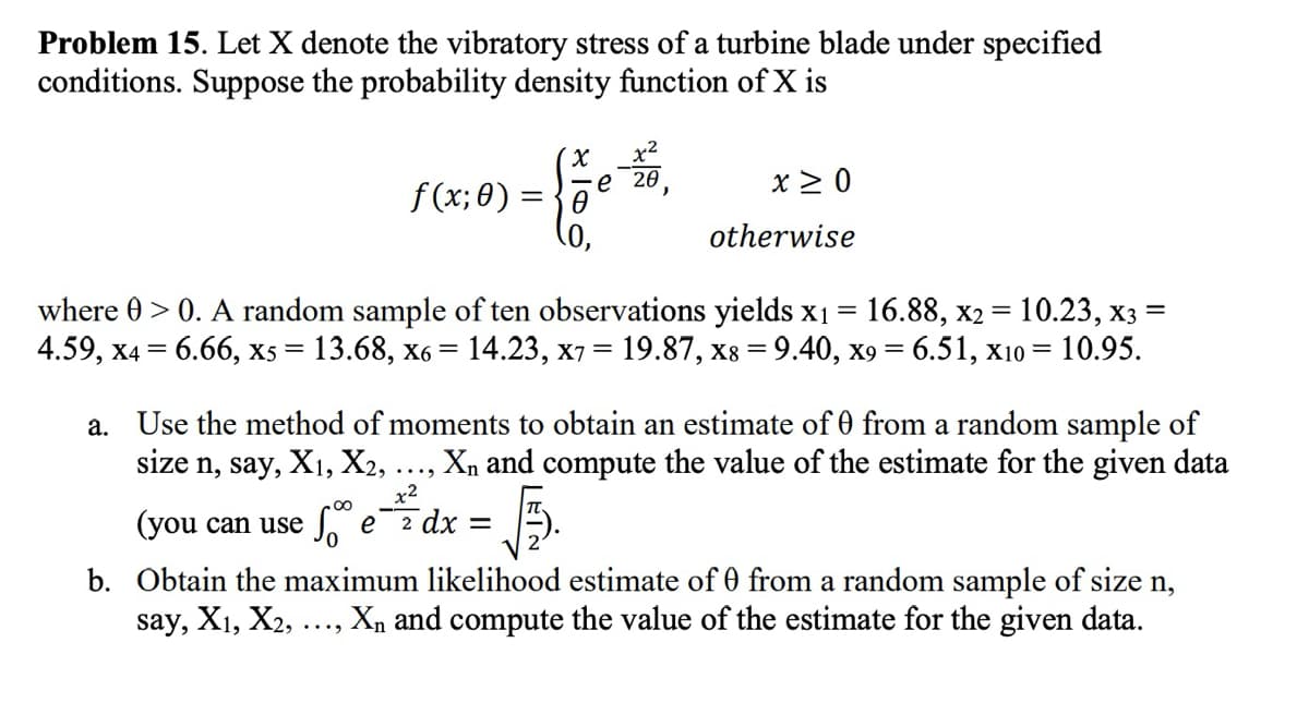 Problem 15. Let X denote the vibratory stress of a turbine blade under specified
conditions. Suppose the probability density function of X is
χ
e 20
f(x; 0) = ē
X ≥ 0
otherwise
where > 0. A random sample of ten observations yields x1 = 16.88, x2 = 10.23, x3 =
4.59, x4 = 6.66, x5 = 13.68, x6 = 14.23, x7 = 19.87, x8 = 9.40, x9= 6.51, x10 = 10.95.
a. Use the method of moments to obtain an estimate of 0 from a random sample of
size n, say, X1, X2, . Xn and compute the value of the estimate for the given data
x2
ez dx =
(you can use
=
原
b. Obtain the maximum likelihood estimate of 0 from a random sample of size n,
say, X1, X2, ✗n and compute the value of the estimate for the given data.
...