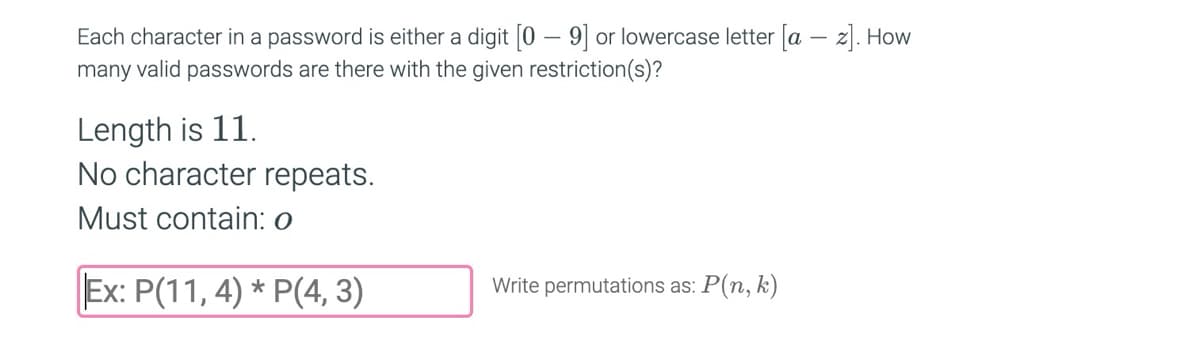 Each character in a password is either a digit [0-9] or lowercase letter [az]. How
many valid passwords are there with the given restriction(s)?
Length is 11.
No character repeats.
Must contain: o
Ex: P(11, 4) * P(4, 3)
Write permutations as: P(n, k)