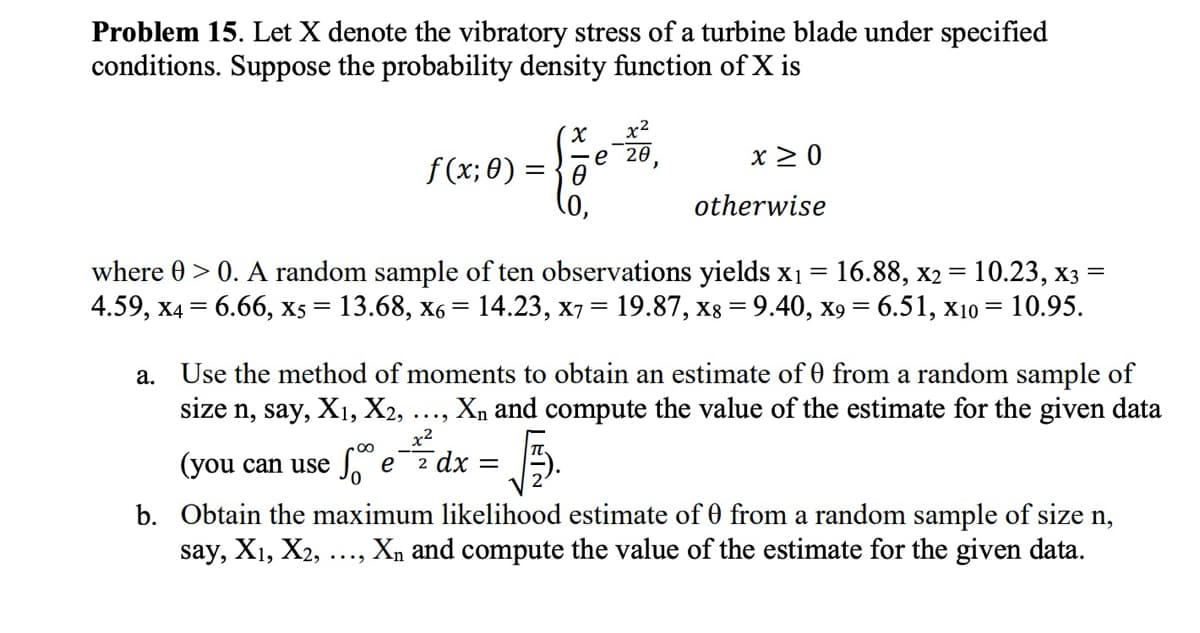 Problem 15. Let X denote the vibratory stress of a turbine blade under specified
conditions. Suppose the probability density function of X is
(x x²
f(x; 0) = √½e 20,
X ≥0
otherwise
10.23, X3
where > 0. A random sample of ten observations yields x1 = 16.88, x2 =
4.59, x4 = 6.66, x5 = 13.68, x6 = 14.23, x7 = 19.87, x8 = 9.40, x9= 6.51, x10 = 10.95.
a.
Use the method of moments to obtain an estimate of 0 from a random sample of
size n, say, X1, X2, . Xn and compute the value of the estimate for the given data
00
...
x²
(you can use So e 2 dx =
原
b. Obtain the maximum likelihood estimate of 0 from a random sample of size n,
say, X1, X2,
Xn and compute the value of the estimate for the given data.
....