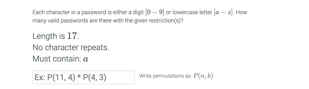 Each character in a password is either a digit [0-9] or lowercase letter [a-z]. How
many valid passwords are there with the given restriction(s)?
Length is 17.
No character repeats.
Must contain: a
Ex: P(11, 4) * P(4, 3)
Write permutations as: P(n, k)