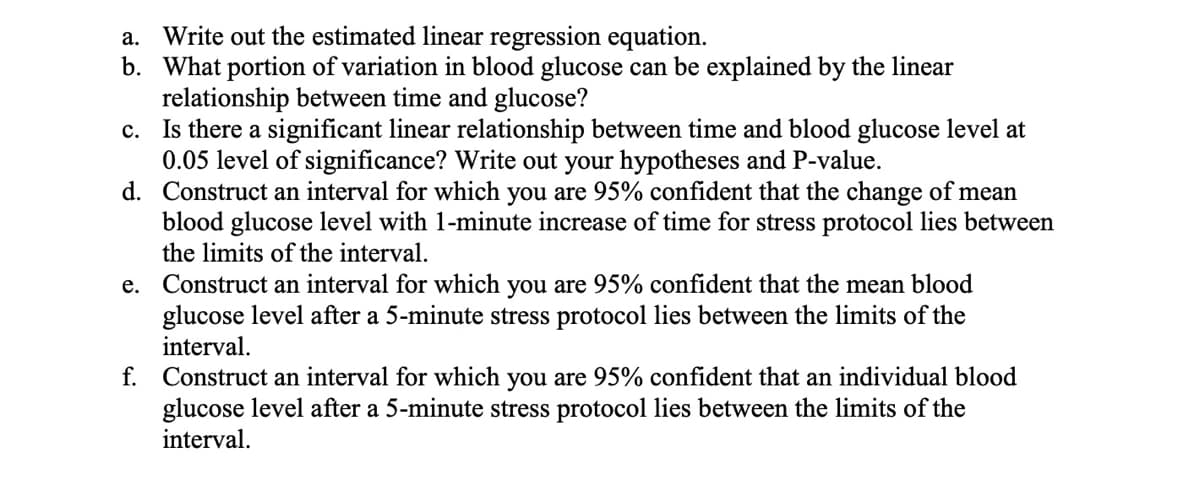 a.
Write out the estimated linear regression equation.
b. What portion of variation in blood glucose can be explained by the linear
relationship between time and glucose?
c. Is there a significant linear relationship between time and blood glucose level at
0.05 level of significance? Write out your hypotheses and P-value.
d. Construct an interval for which you are 95% confident that the change of mean
blood glucose level with 1-minute increase of time for stress protocol lies between
the limits of the interval.
e. Construct an interval for which you are 95% confident that the mean blood
glucose level after a 5-minute stress protocol lies between the limits of the
interval.
f. Construct an interval for which you are 95% confident that an individual blood
glucose level after a 5-minute stress protocol lies between the limits of the
interval.