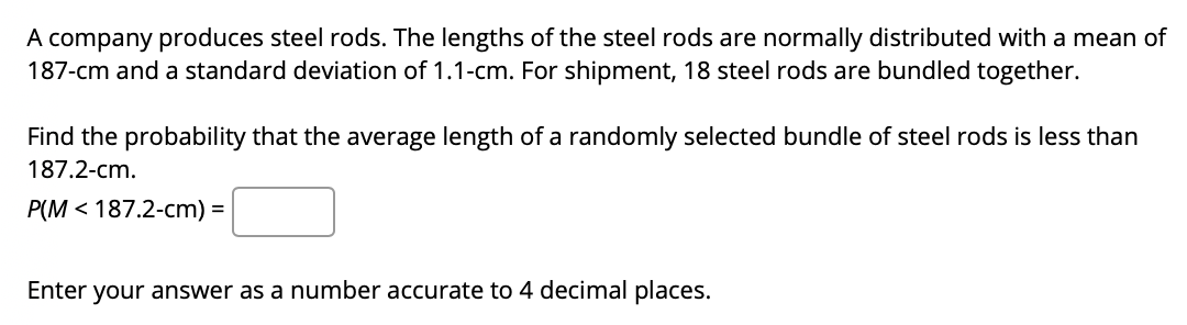 A company produces steel rods. The lengths of the steel rods are normally distributed with a mean of
187-cm and a standard deviation of 1.1-cm. For shipment, 18 steel rods are bundled together.
Find the probability that the average length of a randomly selected bundle of steel rods is less than
187.2-cm.
P(M < 187.2-cm) =
Enter your answer as a number accurate to 4 decimal places.
