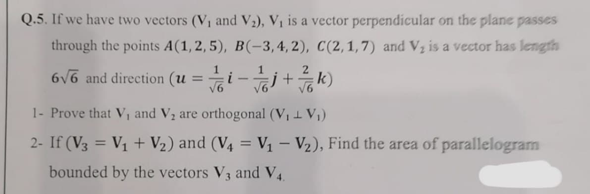 Q.5. If we have two vectors (V₁ and V₂), V₁ is a vector perpendicular on the plane passes
through the points A(1, 2, 5), B(-3,4, 2), C(2, 1,7) and V₂ is a vector has length
1
1
2
6√6 and direction (u
/ /6i - / j + / / / k)
√6
1- Prove that V₁ and V₂ are orthogonal (V₁ + V₁)
2- If (V3 = V₁ + V₂) and (V4 = V₁ - V₂), Find the area of parallelogram
bounded by the vectors V3 and V4.