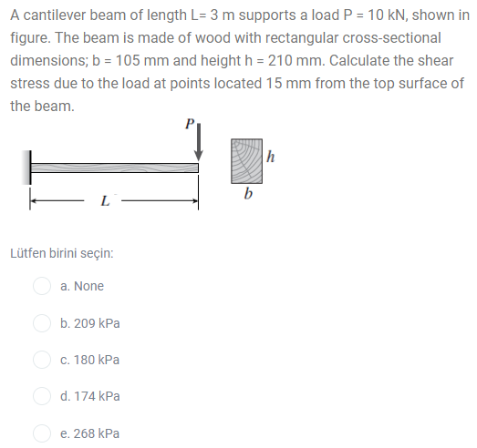 A cantilever beam of length L= 3 m supports a load P = 10 kN, shown in
%3D
figure. The beam is made of wood with rectangular cross-sectional
dimensions; b = 105 mm and height h = 210 mm. Calculate the shear
stress due to the load at points located 15 mm from the top surface of
the beam.
b
L
Lütfen birini seçin:
a. None
b. 209 kPa
c. 180 kPa
d. 174 kPa
e. 268 kPa
