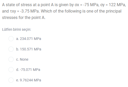 A state of stress at a point A is given by ox = -75 MPa, oy = 122 MPa,
and txy = -3.75 MPa. Which of the following is one of the principal
stresses for the point A.
Lütfen birini seçin:
a. 234.071 MPa
b. 150.571 MPa
c. None
O d. -75.071 MPa
e. 9.76244 MPa
