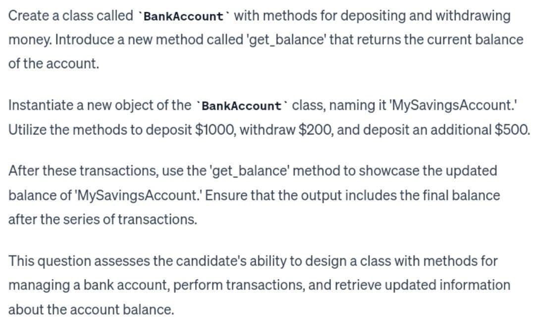 Create a class called 'BankAccount with methods for depositing and withdrawing
money. Introduce a new method called 'get_balance' that returns the current balance
of the account.
Instantiate a new object of the BankAccount class, naming it 'MySavingsAccount.'
Utilize the methods to deposit $1000, withdraw $200, and deposit an additional $500.
After these transactions, use the 'get_balance' method to showcase the updated
balance of 'MySavingsAccount.' Ensure that the output includes the final balance
after the series of transactions.
This question assesses the candidate's ability to design a class with methods for
managing a bank account, perform transactions, and retrieve updated information
about the account balance.