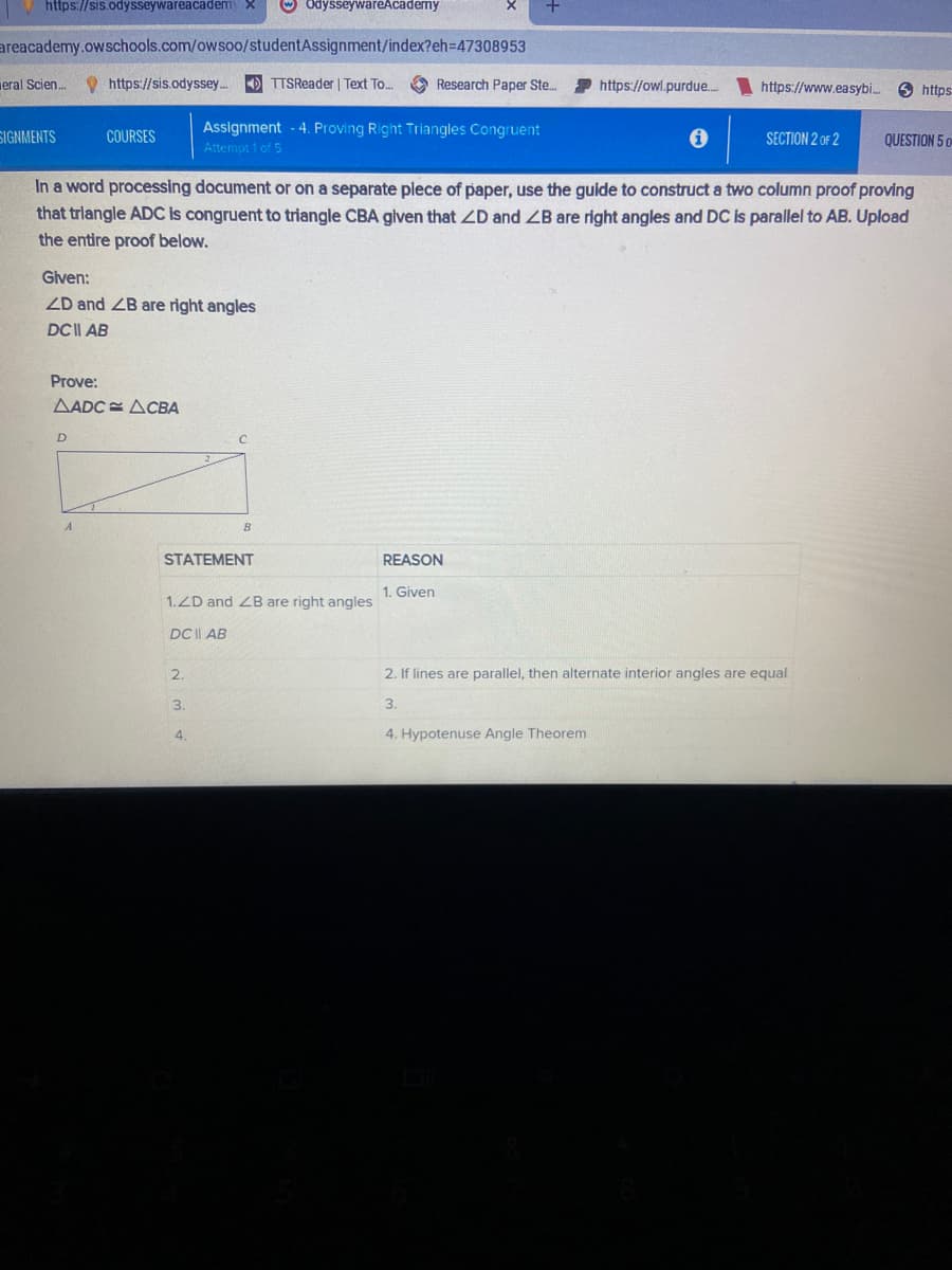 https://sis.odysseywareacadem) X
areacademy.owschools.com/owsoo/studentAssignment/index?eh=47308953
eral Scien...
SIGNMENTS
https://sis.odyssey.... TTSReader | Text To...
COURSES
D
Given:
ZD and ZB are right angles
DC | AB
Prove:
AADC ACBA
2.
OdysseywareAcademy
Assignment - 4. Proving Right Triangles Congruent
Attempt 1 of 5
In a word processing document or on a separate plece of paper, use the guide to construct a two column proof proving
that triangle ADC is congruent to triangle CBA given that ZD and ZB are right angles and DC is parallel to AB. Upload
the entire proof below.
STATEMENT
3.
C
4
B
1.ZD and ZB are right angles
DC | AB
Research Paper Ste...
https://owl.purdue.....
REASON
1. Given
https://www.easybi....
SECTION 2 OF 2
2. If lines are parallel, then alternate interior angles are equal
3.
4. Hypotenuse Angle Theorem
https
QUESTION 5 O