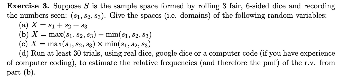 Exercise 3. Suppose S is the sample space formed by rolling 3 fair, 6-sided dice and recording
the numbers seen: (81, 82, 83). Give the spaces (i.e. domains) of the following random variables:
(a) X = S₁ + S2 + S3
(b) X
max(81, 82, 83) – min(81, 82, 83)
(c) X = max(s₁, 82, 83) × min(81, 82, 83)
(d) Run at least 30 trials, using real dice, google dice or a computer code (if you have experience
of computer coding), to estimate the relative frequencies (and therefore the pmf) of the r.v. from
part (b).
=