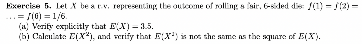 Exercise 5. Let X be a r.v. representing the outcome of rolling a fair, 6-sided die: ƒ(1) = ƒ(2) =
=
= f(6) = 1/6.
(a) Verify explicitly that E(X) = 3.5.
(b) Calculate E(X²), and verify that E(X²) is not the same as the square of E(X).