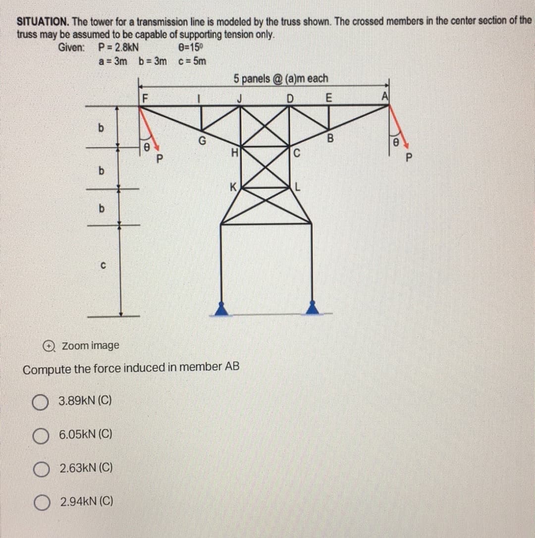 SITUATION. The tower for a transmission line is modeled by the truss shown. The crossed members in the center section of the
truss may be assumed to be capable of supporting tension only.
Given:
P=2.8KN
0=15⁰
a = 3m b= 3m c = 5m
5 panels@(a)m each
F
D
E
A
b
B
b
K
b
Zoom image
Compute the force induced in member AB
3.89KN (C)
6.05kN (C)
2.63KN (C)
2.94KN (C)
O
a
C
e
P