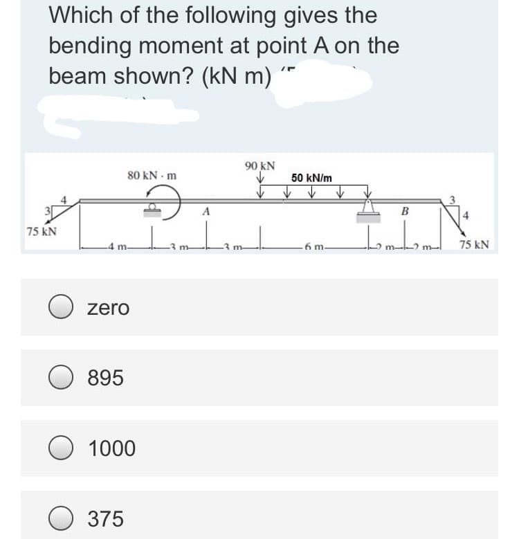 Which of the following gives the
bending moment at point A on the
beam shown? (kN m)
80 KN - m
90 KN
✓
50 kN/m
✓
4
A
D
Lamhamd
6 m-
75 KN
4 m.
O zero
895
O 1000
375
ŽIN.
B
75 kN
m-
