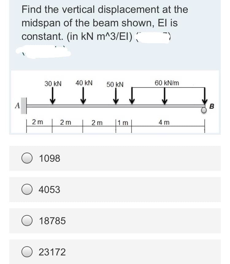 A
at the
Find the vertical displacement
midspan of the beam shown, El is
constant. (in kN m^3/EI) (
--
30 kN 40 KN
50 KN
60 kN/m
TT
↓↓
2 m
2 m
4 m
|1m|
2m
O 1098
O4053
O 18785
23172
B