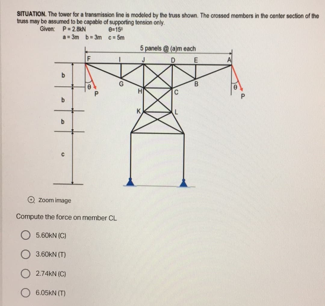 SITUATION. The tower for a transmission line is modeled by the truss shown. The crossed members in the center section of the
truss may be assumed to be capable of supporting tension only.
Given: P= 2.8kN
0=15⁰
a = 3m b=3m
c= 5m
5 panels @ (a)m each
F
D
E
A
b
B
b
K
b
Zoom image
Compute the force on member CL
5.60KN (C)
3.60kN (T)
2.74KN (C)
6.05kN (T)
C
P