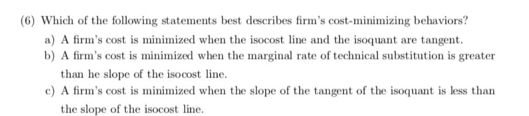 (6) Which of the following statements best describes firm's cost-minimizing behaviors?
a) A firm's cost is minimized when the isocost line and the isoquant are tangent.
b) A firm's cost is minimized when the marginal rate of technical substitution is greater
than he slope of the iso cost line.
c) A firm's cost is minimized when the slope of the tangent of the isoquant is less than
the slope of the isocost line.