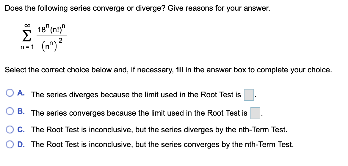Does the following series converge or diverge? Give reasons for your answer.
* 18"(n!)"
Σ
(n")²
2
n = 1
Select the correct choice below and, if necessary, fill in the answer box to complete your choice.
A. The series diverges because the limit used in the Root Test is
B. The series converges because the limit used in the Root Test is
C. The Root Test is inconclusive, but the series diverges by the nth-Term Test.
O D. The Root Test is inconclusive, but the series converges by the nth-Term Test.
