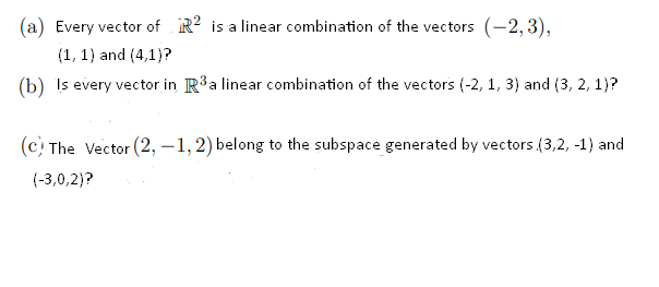 (a) Every vector of R? is a linear combination of the vectors (-2, 3),
(1, 1) and (4,1)?
(b) Is every vector in R3a linear combination of the vectors (-2, 1, 3) and (3, 2, 1)?
(c The Vector (2, –1, 2) belong to the subspace generated by vectors (3,2, -1) and
(-3,0,2)?
