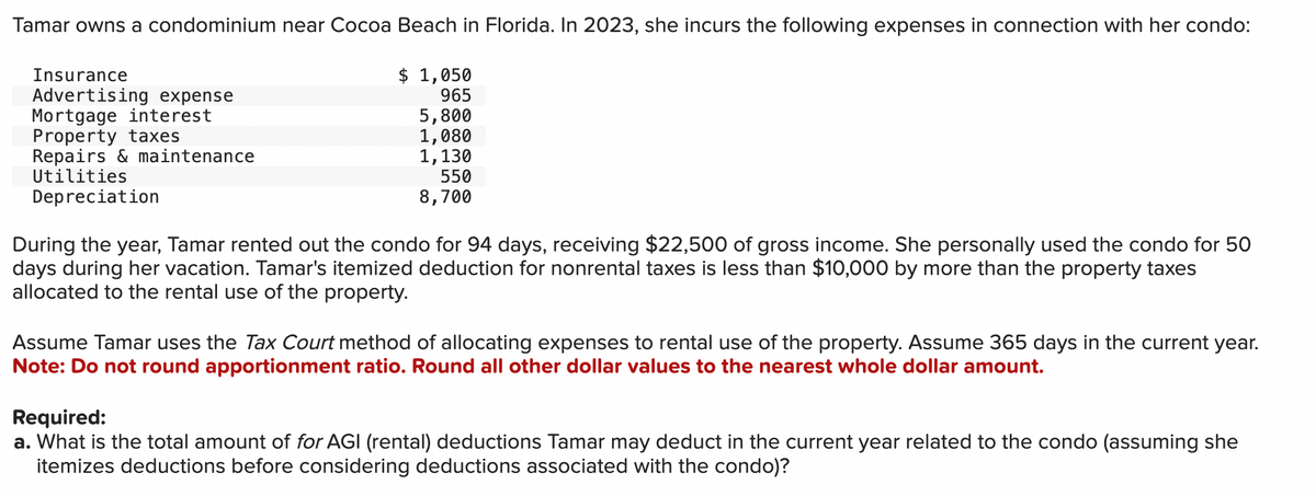 Tamar owns a condominium near Cocoa Beach in Florida. In 2023, she incurs the following expenses in connection with her condo:
$ 1,050
965
5,800
1,080
1,130
550
8,700
Insurance
Advertising expense
Mortgage interest
Property taxes
Repairs & maintenance
Utilities
Depreciation
During the year, Tamar rented out the condo for 94 days, receiving $22,500 of gross income. She personally used the condo for 50
days during her vacation. Tamar's itemized deduction for nonrental taxes is less than $10,000 by more than the property taxes
allocated to the rental use of the property.
Assume Tamar uses the Tax Court method of allocating expenses to rental use of the property. Assume 365 days in the current year.
Note: Do not round apportionment ratio. Round all other dollar values to the nearest whole dollar amount.
Required:
a. What is the total amount of for AGI (rental) deductions Tamar may deduct in the current year related to the condo (assuming she
itemizes deductions before considering deductions associated with the condo)?