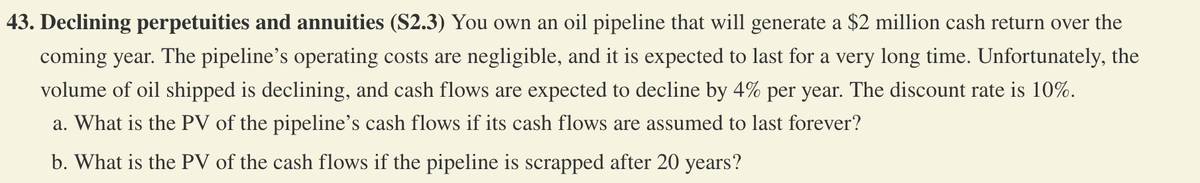 43. Declining perpetuities and annuities (S2.3) You own an oil pipeline that will generate a $2 million cash return over the
coming year. The pipeline's operating costs are negligible, and it is expected to last for a very long time. Unfortunately, the
volume of oil shipped is declining, and cash flows are expected to decline by 4% per year. The discount rate is 10%.
a. What is the PV of the pipeline's cash flows if its cash flows are assumed to last forever?
b. What is the PV of the cash flows if the pipeline is scrapped after 20 years?