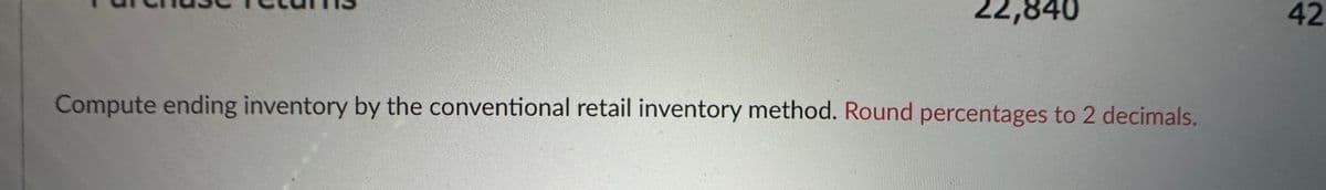 22,840
Compute ending inventory by the conventional retail inventory method. Round percentages to 2 decimals.
42