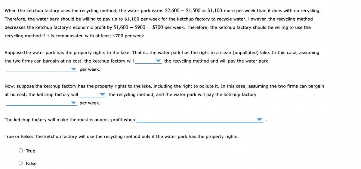 When the ketchup factory uses the recycling method, the water park earns $2,600 - $1,500 = $1,100 more per week than it does with no recycling.
Therefore, the water park should be willing to pay up to $1,100 per week for the ketchup factory to recycle water. However, the recycling method
decreases the ketchup factory's economic profit by $1,600 - $900 = $700 per week. Therefore, the ketchup factory should be willing to use the
recycling method if it is compensated with at least $700 per week.
Suppose the water park has the property rights to the lake. That is, the water park has the right to a clean (unpolluted) lake. In this case, assuming
the two firms can bargain at no cost, the ketchup factory will
the recycling method and will pay the water park
per week.
Now, suppose the ketchup factory has the property rights to the lake, including the right to pollute it. In this case, assuming the two firms can bargain
at no cost, the ketchup factory will
the recycling method, and the water park will pay the ketchup factory
The ketchup factory will make the most economic profit when
per week.
True or False: The ketchup factory will use the recycling method only if the water park has the property rights.
True
False