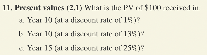 11. Present values (2.1) What is the PV of $100 received in:
a. Year 10 (at a discount rate of 1%)?
b. Year 10 (at a discount rate of 13%)?
c. Year 15 (at a discount rate of 25%)?