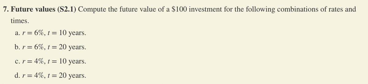 7. Future values (S2.1) Compute the future value of a $100 investment for the following combinations of rates and
times.
= 6%, t = 10 years.
b. r= 6%, t = 20 years.
c. r = 4%, t = 10 years.
d. r = 4%, t = 20 years.
a. r =