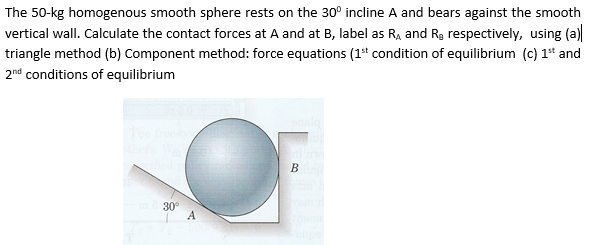 The 50-kg homogenous smooth sphere rests on the 30° incline A and bears against the smooth
vertical wall. Calculate the contact forces at A and at B, label as Ra and Rg respectively, using (a)
triangle method (b) Component method: force equations (1t condition of equilibrium (c) 1* and
2nd conditions of equilibrium
30°
A
