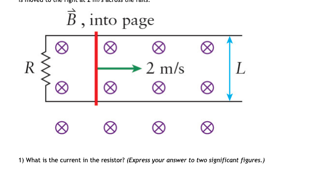 B , into page
R
2 m/s
1) What is the current in the resistor? (Express your answer to two significant figures.)
