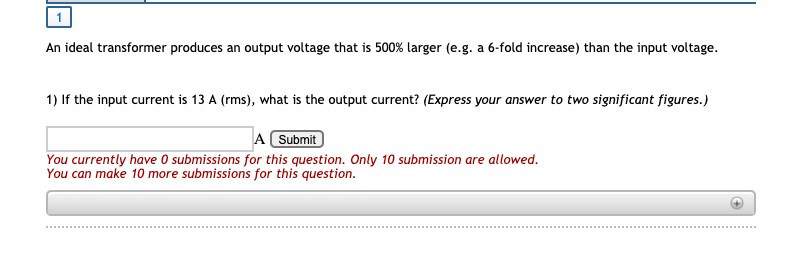 An ideal transformer produces an output voltage that is 500% larger (e.g. a 6-fold increase) than the input voltage.
1) If the input current is 13 A (rms), what is the output current? (Express your answer to two significant figures.)
A Submit
You currently have O submissions for this question. Only 10 submission are allowed.
You can make 10 more submissions for this question.
