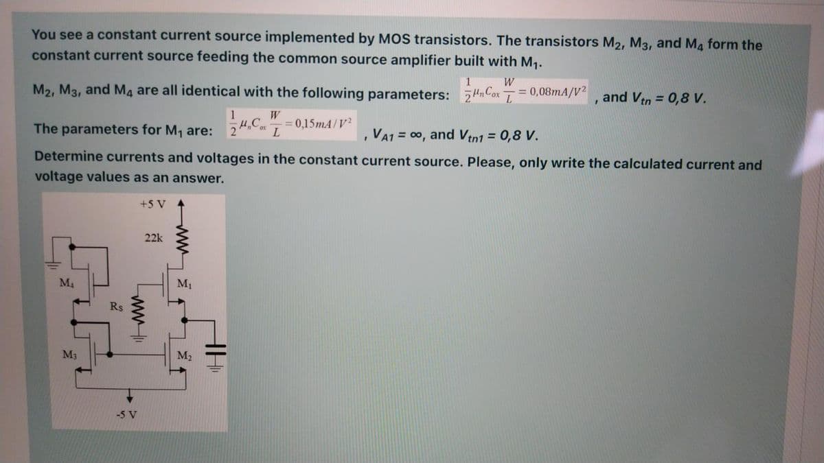 You see a constant current source implemented by MOS transistors. The transistors M2, M3, and Ma form the
constant current source feeding the common source amplifier built with M1.
1
W
M2, M3, and M4 are all identical with the following parameters: 74nCox
= 0,08mA/V?, and Vtn = 0,8 V.
%3D
1
W
= 0,15mA/V2
The parameters for M, are:
,VA1 = 00, and Vtn1 = 0,8 V.
Determine currents and voltages in the constant current source. Please, only write the calculated current and
voltage values as an answer.
+5 V
22k
M4
M1
Rs
M3
M2
-5 V
